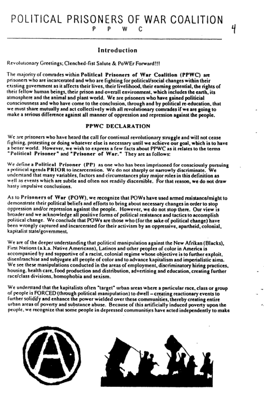POLITICAL PRISONERS OF WAR COALITION 3 Pow o C Introduction Revolutionary Greetings: Clenched-fst Salute & PoWEr Forward!l The majoty of comrades within Poliical Prisoners of War Casition (PPWC) se pronciswho e meacered ang who e ghing (o policalsocl chang il b Cnimg overamnt s et e einood. e e o b o imospher snd e i nd lat ok, We e psoners s havegrineplicl Comcices and - b e e concio, ivough o b e ducn. ht et o ety B2t oy with v iooary cunrades i we e Boag 10 ke eriou HTernce g s manner of opprcuLon o rerewon st e e PPWC DECLARATION e wish (0 express s few Prisoner™ and ~Prisoncr of War.~ They are s follows: We deine Polldical Peisoner (PP) 15 one who has been imprisoned for consciously pursing 2 oltca agends PRIOR 1o incarceration. We do not sharply of amowly discriminte, We Uldertand that many variables, fctors and circomstances play majoroies n (s delniion ‘well 2 cvents which are suble and often not readily discemible, For tht reason, we 40 o draw (POW), we recognize that POWs have used srmed rsistancelmight o iialbelefs and effots 1o bring sbout necessary changesn order 0 siop ppression and/o repression against the people. However, we do not siop tere. Our view 18 broader and we acknowledge al posiive forms of politial resistnce and tactcs o accomplish poliicalchange. We conclude that POWa are those who forthe sake o paiical change) have been wronply aptured and ncarcerated or her activism by an oppressive, aparhei, colonial, Kaguialis siate/gavemment. We are o the deeper undersanding that political maripy Firs Nations (1.3 Native Amenians), Latinos and ther peoplesof color in America s accompanied by and supporive of a racist,colonialregime whose objecive is o further explit. diseniranchise and subjugae all peopie ofcolor snd 1 advance Knpitalism and imperitistic ims. We s e maiplatons conducied i he s of cnplyment docrmiratoy Neng acices. housing. healh care, food production and distrbution, dvertising and education reatng forher raceclassdivisions. homaphobia snd sexism We understand ha the kaptalissoften “target” urban aress where 3 particlar race, las o grovp. of peaple is FORCED (through poltical manipultion) o dwel creatng reacionary events (0 further soliify and enhance the power wielded over hese communics. tereby creaing entire urban areas of povrty and substance abuse. Because o this arifcially induced povert pon the Peopic. we recognize that some peoplein depressed commurities have acted independenty 1 make @ Ll
